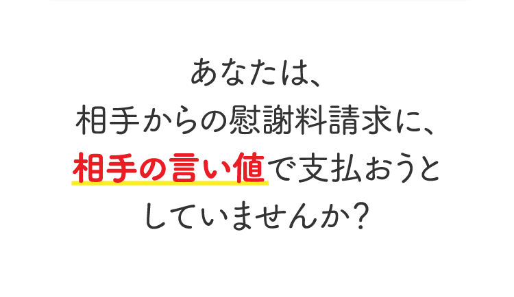 あなたは、相手からの慰謝料請求に、相手の言い値で支払おうとしていませんか？