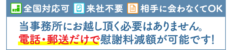 当事務所にお越しいただく必要ありません。電話・郵便だけで慰謝料減額が可能です。（全国対応・来社不要・相手に会わなくてもOK