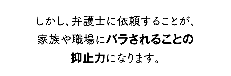 しかし、弁護士に依頼することが、家族や職場にバラされることの抑止力になります。
