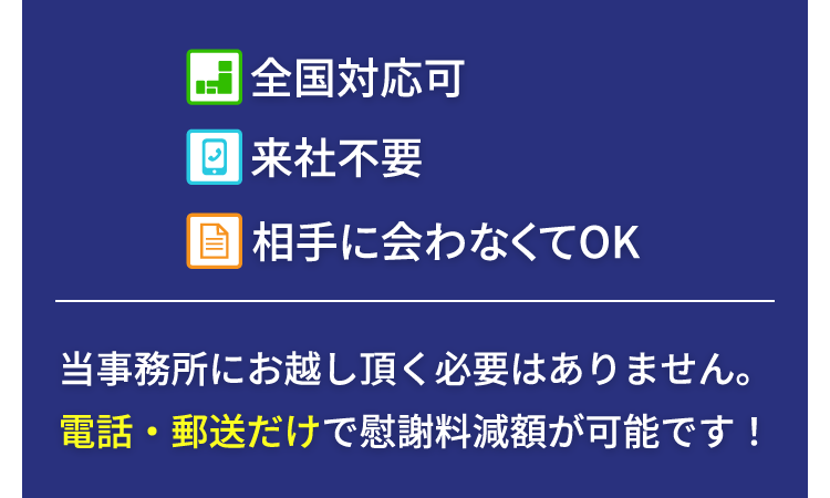 全国対応可、来社不要、相手に会わなくてOK。当事務所にお越し頂く必要はありません。電話・郵送だけで慰謝料減額が可能です！